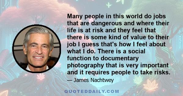 Many people in this world do jobs that are dangerous and where their life is at risk and they feel that there is some kind of value to their job I guess that's how I feel about what I do. There is a social function to