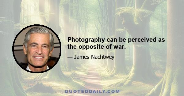 Photography can be perceived as the opposite of war.