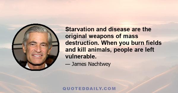 Starvation and disease are the original weapons of mass destruction. When you burn fields and kill animals, people are left vulnerable.