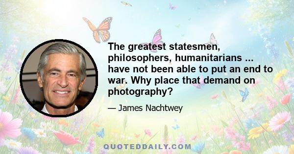 The greatest statesmen, philosophers, humanitarians ... have not been able to put an end to war. Why place that demand on photography?