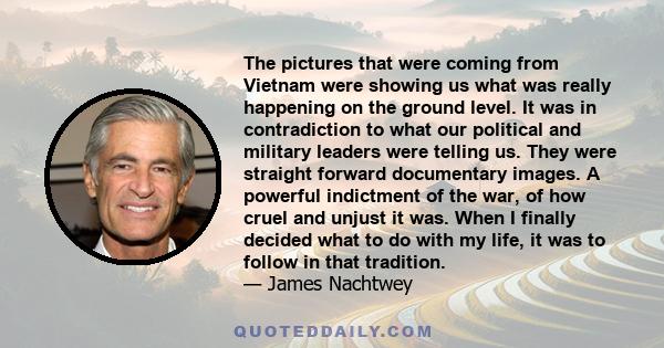 The pictures that were coming from Vietnam were showing us what was really happening on the ground level. It was in contradiction to what our political and military leaders were telling us. They were straight forward