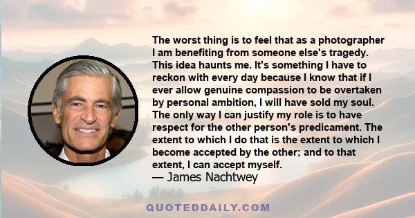 The worst thing is to feel that as a photographer I am benefiting from someone else's tragedy. This idea haunts me. It's something I have to reckon with every day because I know that if I ever allow genuine compassion