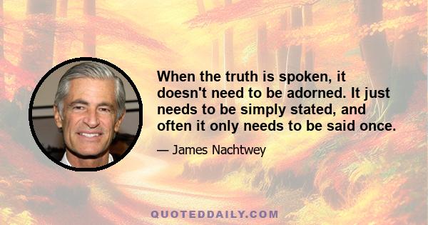 When the truth is spoken, it doesn't need to be adorned. It just needs to be simply stated, and often it only needs to be said once.