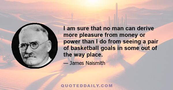 I am sure that no man can derive more pleasure from money or power than I do from seeing a pair of basketball goals in some out of the way place.