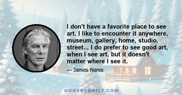 I don't have a favorite place to see art. I like to encounter it anywhere, museum, gallery, home, studio, street... I do prefer to see good art, when I see art, but it doesn't matter where I see it.