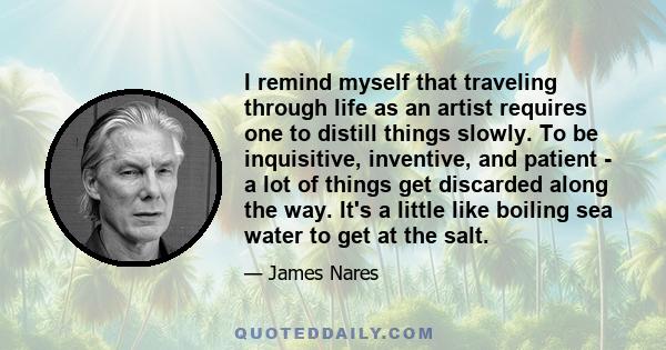 I remind myself that traveling through life as an artist requires one to distill things slowly. To be inquisitive, inventive, and patient - a lot of things get discarded along the way. It's a little like boiling sea