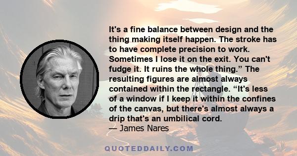 It's a fine balance between design and the thing making itself happen. The stroke has to have complete precision to work. Sometimes I lose it on the exit. You can't fudge it. It ruins the whole thing.” The resulting