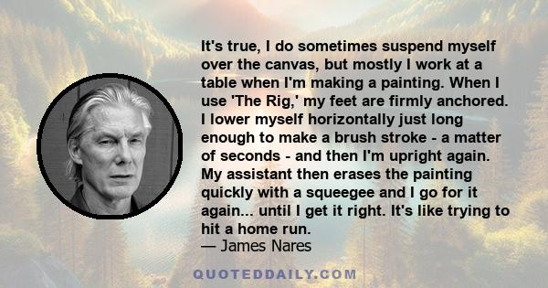 It's true, I do sometimes suspend myself over the canvas, but mostly I work at a table when I'm making a painting. When I use 'The Rig,' my feet are firmly anchored. I lower myself horizontally just long enough to make