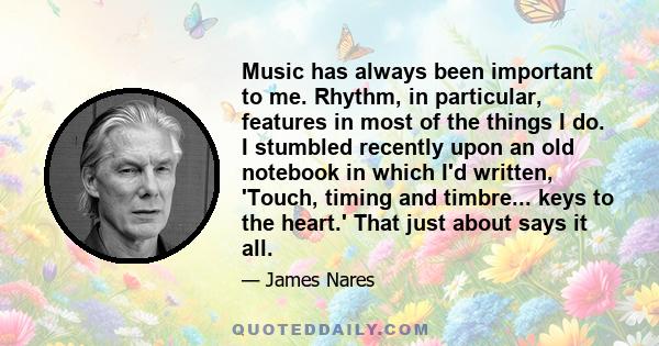 Music has always been important to me. Rhythm, in particular, features in most of the things I do. I stumbled recently upon an old notebook in which I'd written, 'Touch, timing and timbre... keys to the heart.' That