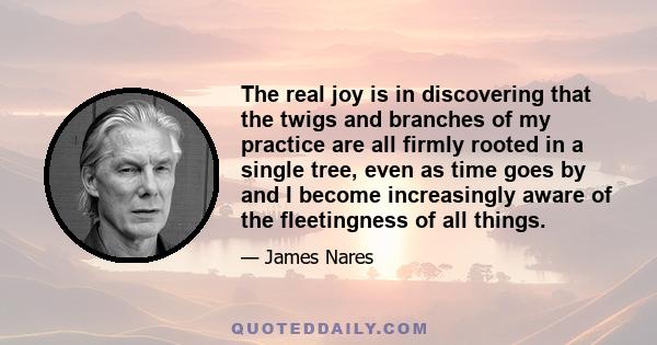 The real joy is in discovering that the twigs and branches of my practice are all firmly rooted in a single tree, even as time goes by and I become increasingly aware of the fleetingness of all things.