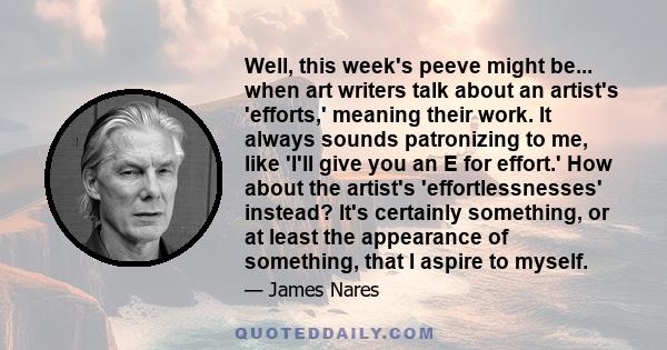 Well, this week's peeve might be... when art writers talk about an artist's 'efforts,' meaning their work. It always sounds patronizing to me, like 'I'll give you an E for effort.' How about the artist's