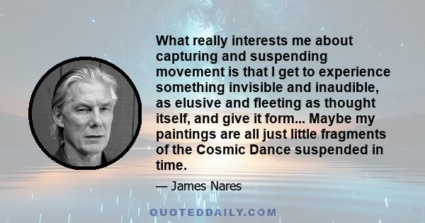 What really interests me about capturing and suspending movement is that I get to experience something invisible and inaudible, as elusive and fleeting as thought itself, and give it form... Maybe my paintings are all