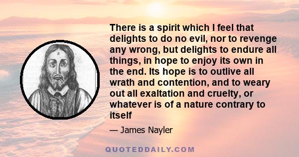 There is a spirit which I feel that delights to do no evil, nor to revenge any wrong, but delights to endure all things, in hope to enjoy its own in the end. Its hope is to outlive all wrath and contention, and to weary 