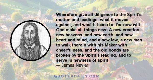 Wherefore give all diligence to the Spirit's motion and leadings, what it moves against, and what it leads to; for now will God make all things new: A new creation, new heavens, and new earth, and new heart and mind,