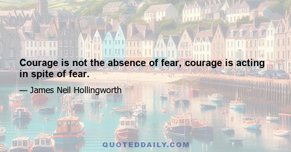 Courage is not the absence of fear, courage is acting in spite of fear.