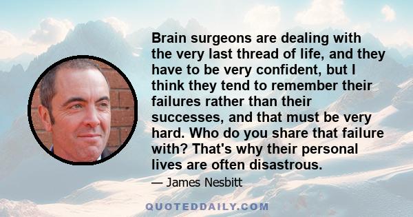 Brain surgeons are dealing with the very last thread of life, and they have to be very confident, but I think they tend to remember their failures rather than their successes, and that must be very hard. Who do you