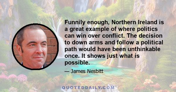 Funnily enough, Northern Ireland is a great example of where politics can win over conflict. The decision to down arms and follow a political path would have been unthinkable once. It shows just what is possible.