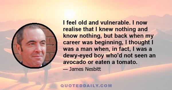 I feel old and vulnerable. I now realise that I knew nothing and know nothing, but back when my career was beginning, I thought I was a man when, in fact, I was a dewy-eyed boy who'd not seen an avocado or eaten a