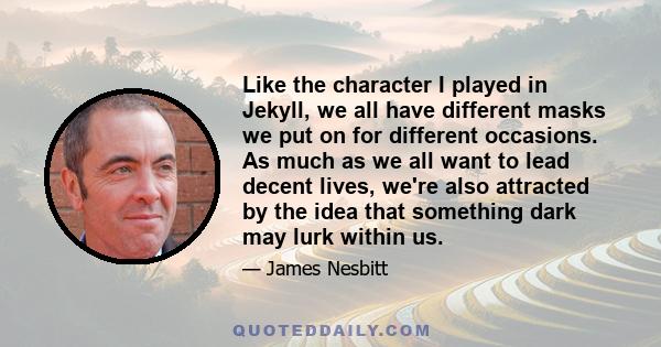 Like the character I played in Jekyll, we all have different masks we put on for different occasions. As much as we all want to lead decent lives, we're also attracted by the idea that something dark may lurk within us.