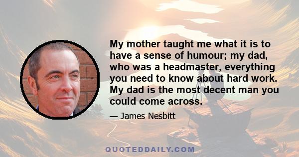 My mother taught me what it is to have a sense of humour; my dad, who was a headmaster, everything you need to know about hard work. My dad is the most decent man you could come across.