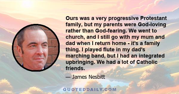 Ours was a very progressive Protestant family, but my parents were God-loving rather than God-fearing. We went to church, and I still go with my mum and dad when I return home - it's a family thing. I played flute in my 