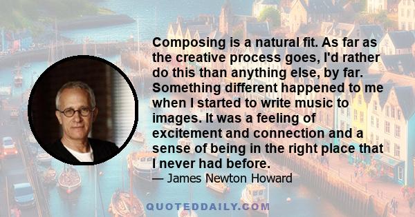 Composing is a natural fit. As far as the creative process goes, I'd rather do this than anything else, by far. Something different happened to me when I started to write music to images. It was a feeling of excitement