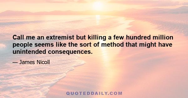 Call me an extremist but killing a few hundred million people seems like the sort of method that might have unintended consequences.