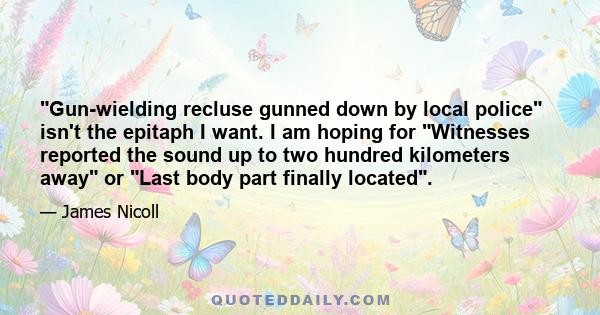 Gun-wielding recluse gunned down by local police isn't the epitaph I want. I am hoping for Witnesses reported the sound up to two hundred kilometers away or Last body part finally located.