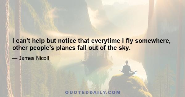 I can't help but notice that everytime I fly somewhere, other people's planes fall out of the sky.