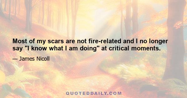 Most of my scars are not fire-related and I no longer say I know what I am doing at critical moments.