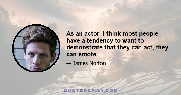 As an actor, I think most people have a tendency to want to demonstrate that they can act, they can emote.