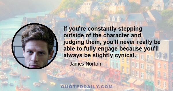 If you're constantly stepping outside of the character and judging them, you'll never really be able to fully engage because you'll always be slightly cynical.