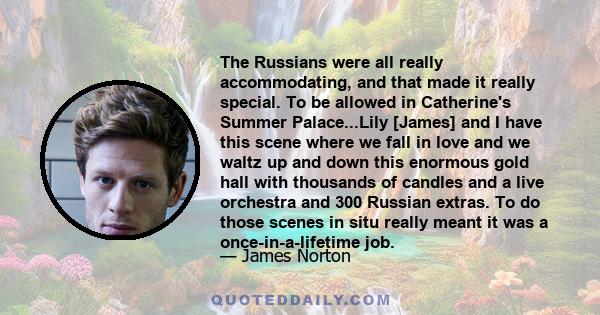 The Russians were all really accommodating, and that made it really special. To be allowed in Catherine's Summer Palace...Lily [James] and I have this scene where we fall in love and we waltz up and down this enormous