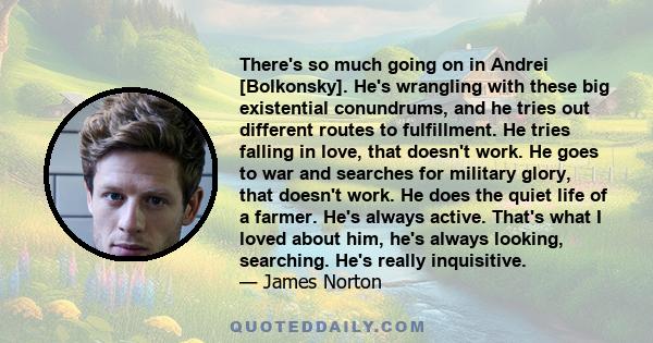 There's so much going on in Andrei [Bolkonsky]. He's wrangling with these big existential conundrums, and he tries out different routes to fulfillment. He tries falling in love, that doesn't work. He goes to war and