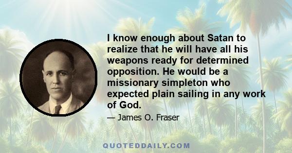 I know enough about Satan to realize that he will have all his weapons ready for determined opposition. He would be a missionary simpleton who expected plain sailing in any work of God.