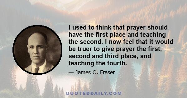 I used to think that prayer should have the first place and teaching the second. I now feel that it would be truer to give prayer the first, second and third place, and teaching the fourth.