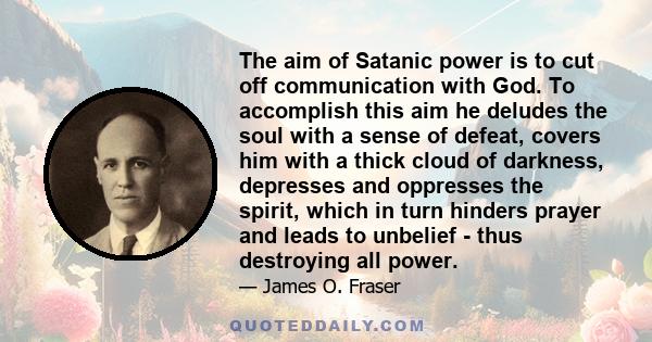 The aim of Satanic power is to cut off communication with God. To accomplish this aim he deludes the soul with a sense of defeat, covers him with a thick cloud of darkness, depresses and oppresses the spirit, which in