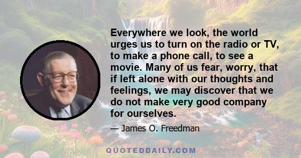 Everywhere we look, the world urges us to turn on the radio or TV, to make a phone call, to see a movie. Many of us fear, worry, that if left alone with our thoughts and feelings, we may discover that we do not make