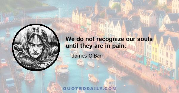 We do not recognize our souls until they are in pain.