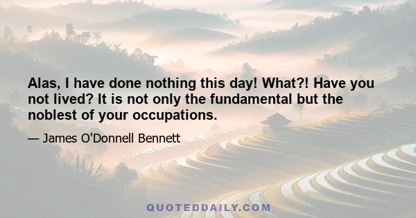 Alas, I have done nothing this day! What?! Have you not lived? It is not only the fundamental but the noblest of your occupations.