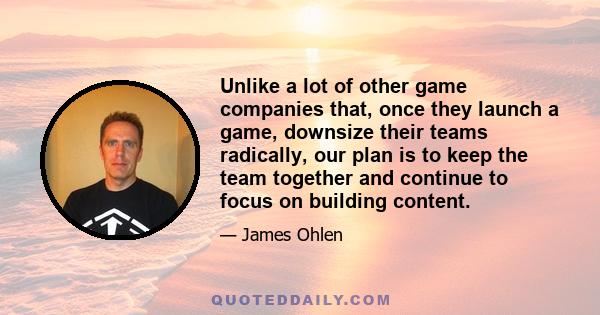 Unlike a lot of other game companies that, once they launch a game, downsize their teams radically, our plan is to keep the team together and continue to focus on building content.