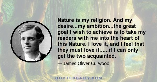 Nature is my religion. And my desire...my ambition...the great goal I wish to achieve is to take my readers with me into the heart of this Nature. I love it, and I feel that they must love it......if I can only get the