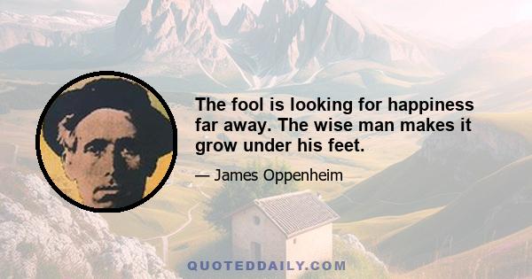 The fool is looking for happiness far away. The wise man makes it grow under his feet.