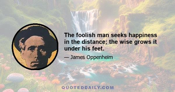 The foolish man seeks happiness in the distance; the wise grows it under his feet.