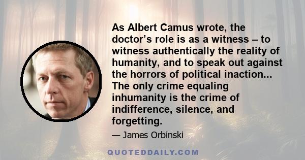 As Albert Camus wrote, the doctor’s role is as a witness – to witness authentically the reality of humanity, and to speak out against the horrors of political inaction... The only crime equaling inhumanity is the crime