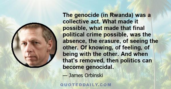 The genocide (in Rwanda) was a collective act. What made it possible, what made that final political crime possible, was the absence, the erasure, of seeing the other. Of knowing, of feeling, of being with the other.