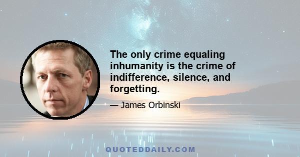 The only crime equaling inhumanity is the crime of indifference, silence, and forgetting.