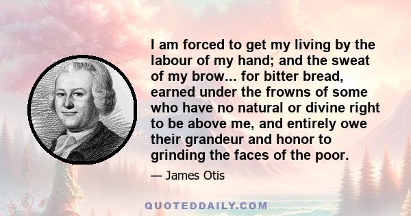 I am forced to get my living by the labour of my hand; and the sweat of my brow... for bitter bread, earned under the frowns of some who have no natural or divine right to be above me, and entirely owe their grandeur