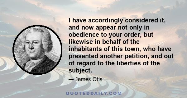 I have accordingly considered it, and now appear not only in obedience to your order, but likewise in behalf of the inhabitants of this town, who have presented another petition, and out of regard to the liberties of