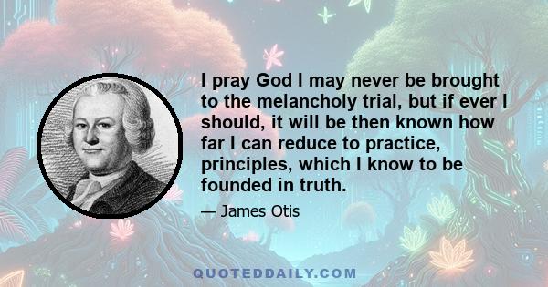 I pray God I may never be brought to the melancholy trial, but if ever I should, it will be then known how far I can reduce to practice, principles, which I know to be founded in truth.